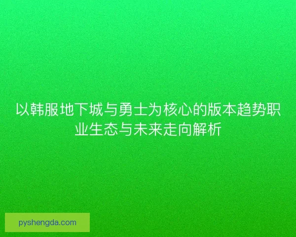 以韩服地下城与勇士为核心的版本趋势职业生态与未来走向解析
