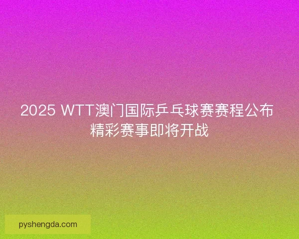 2025 WTT澳门国际乒乓球赛赛程公布 精彩赛事即将开战