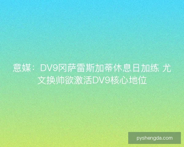 意媒：DV9冈萨雷斯加蒂休息日加练 尤文换帅欲激活DV9核心地位