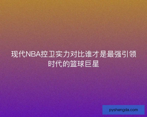 现代NBA控卫实力对比谁才是最强引领时代的篮球巨星