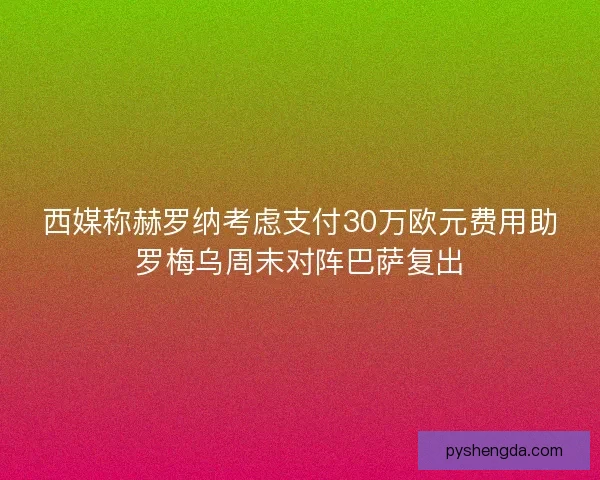 西媒称赫罗纳考虑支付30万欧元费用助罗梅乌周末对阵巴萨复出
