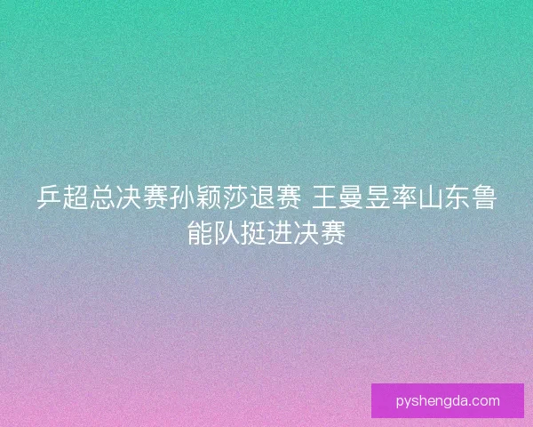 乒超总决赛孙颖莎退赛 王曼昱率山东鲁能队挺进决赛