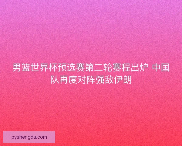 男篮世界杯预选赛第二轮赛程出炉 中国队再度对阵强敌伊朗