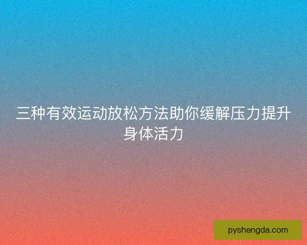 三种有效运动放松方法助你缓解压力提升身体活力 三种有效运动放松方法助你缓解压力提升身体活力