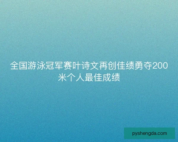 全国游泳冠军赛叶诗文再创佳绩勇夺200米个人最佳成绩