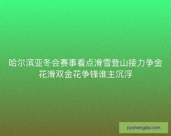 哈尔滨亚冬会赛事看点滑雪登山接力争金花滑双金花争锋谁主沉浮