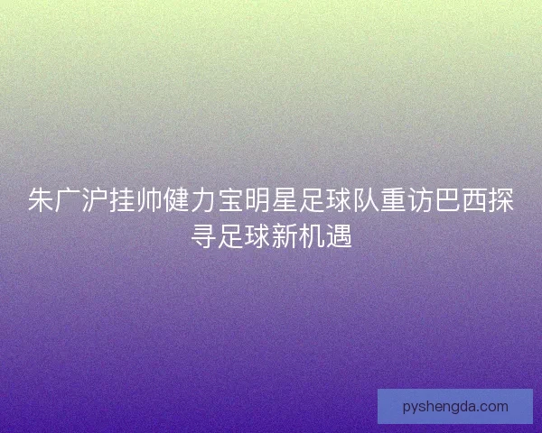 朱广沪挂帅健力宝明星足球队重访巴西探寻足球新机遇