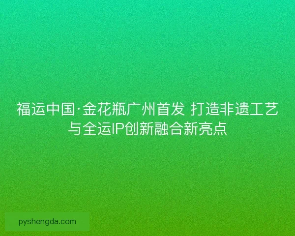 福运中国·金花瓶广州首发 打造非遗工艺与全运IP创新融合新亮点