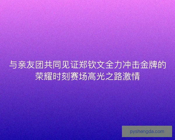 与亲友团共同见证郑钦文全力冲击金牌的荣耀时刻赛场高光之路激情