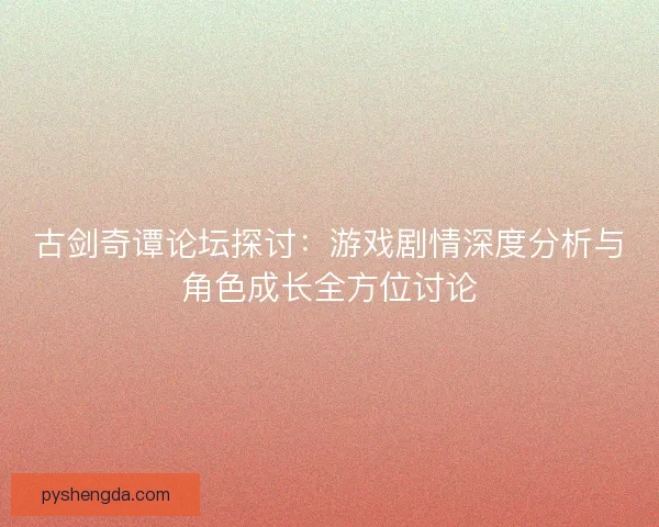 古剑奇谭论坛探讨：游戏剧情深度分析与角色成长全方位讨论
