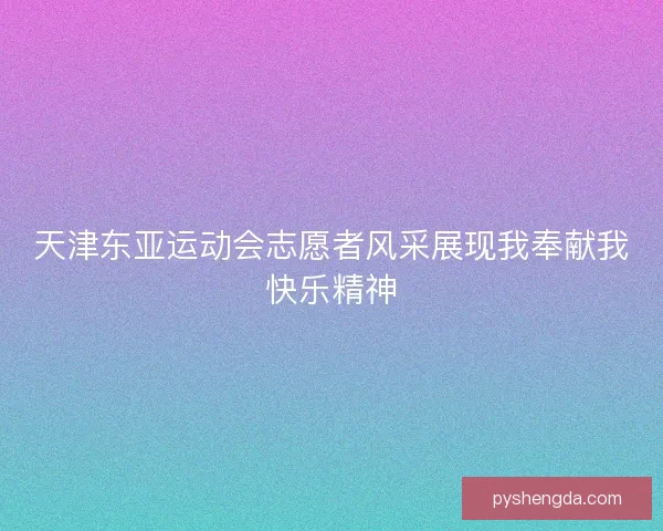 天津东亚运动会志愿者风采展现我奉献我快乐精神