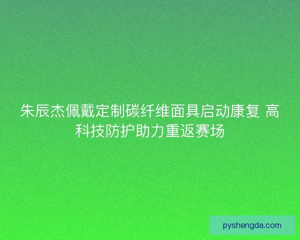 朱辰杰佩戴定制碳纤维面具启动康复 高科技防护助力重返赛场