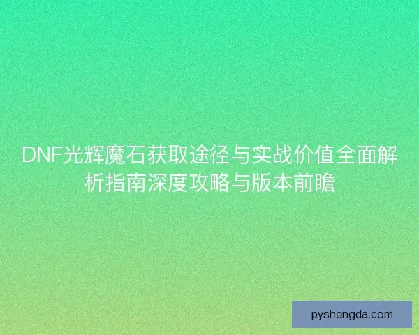 DNF光辉魔石获取途径与实战价值全面解析指南深度攻略与版本前瞻