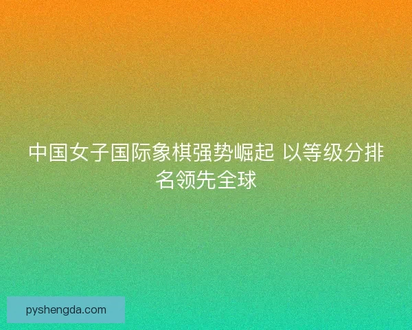 中国女子国际象棋强势崛起 以等级分排名领先全球