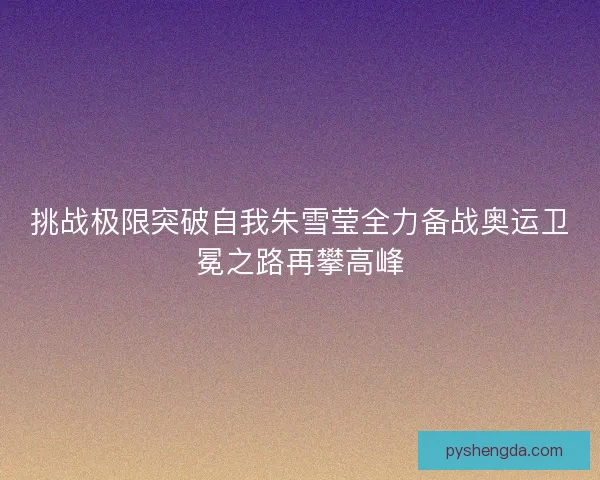 挑战极限突破自我朱雪莹全力备战奥运卫冕之路再攀高峰 挑战极限突破自我朱雪莹全力备战奥运卫冕之路再攀高峰