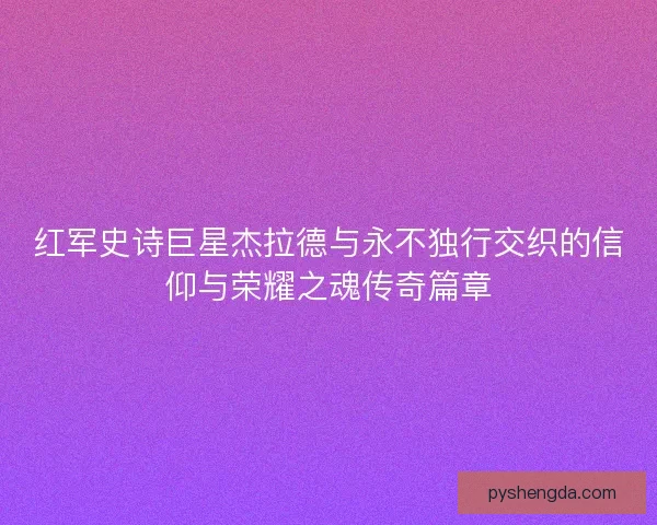 红军史诗巨星杰拉德与永不独行交织的信仰与荣耀之魂传奇篇章 红军史诗巨星杰拉德与永不独行交织的信仰与荣耀之魂传奇篇章