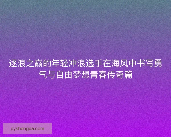 逐浪之巅的年轻冲浪选手在海风中书写勇气与自由梦想青春传奇篇