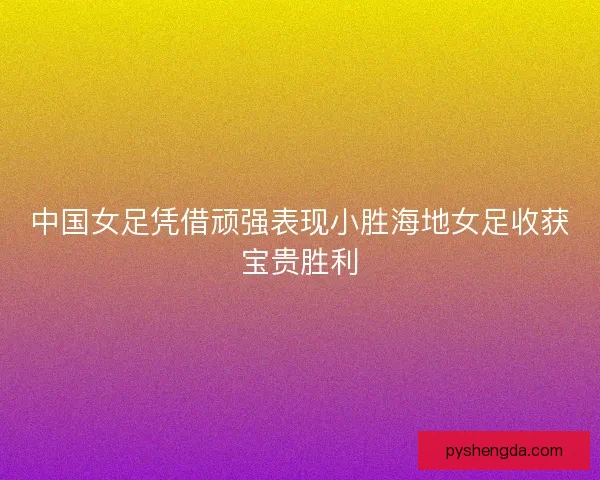 中国女足凭借顽强表现小胜海地女足收获宝贵胜利