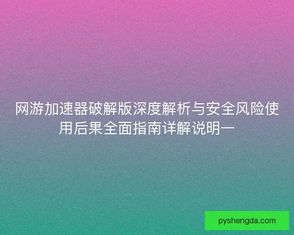 网游加速器破解版深度解析与安全风险使用后果全面指南详解说明一