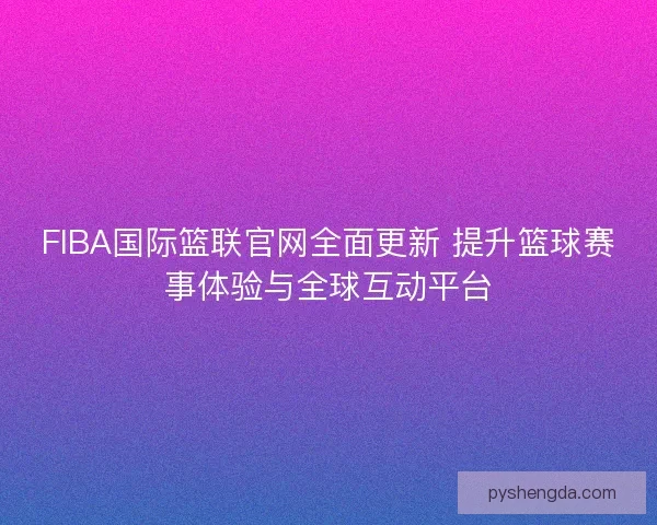 FIBA国际篮联官网全面更新 提升篮球赛事体验与全球互动平台
