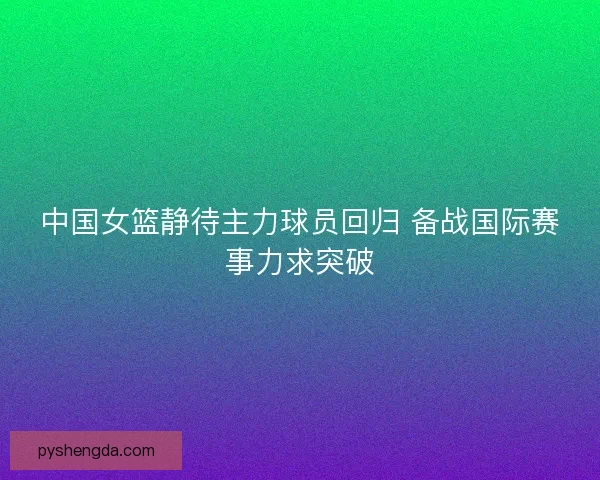 中国女篮静待主力球员回归 备战国际赛事力求突破 中国女篮静待主力球员回归 备战国际赛事力求突破