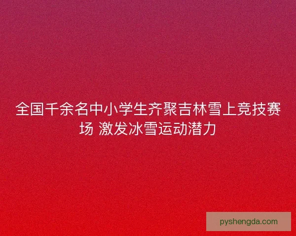 全国千余名中小学生齐聚吉林雪上竞技赛场 激发冰雪运动潜力 全国千余名中小学生齐聚吉林雪上竞技赛场 激发冰雪运动潜力