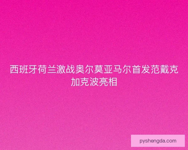 西班牙荷兰激战奥尔莫亚马尔首发范戴克加克波亮相 西班牙荷兰激战奥尔莫亚马尔首发范戴克加克波亮相